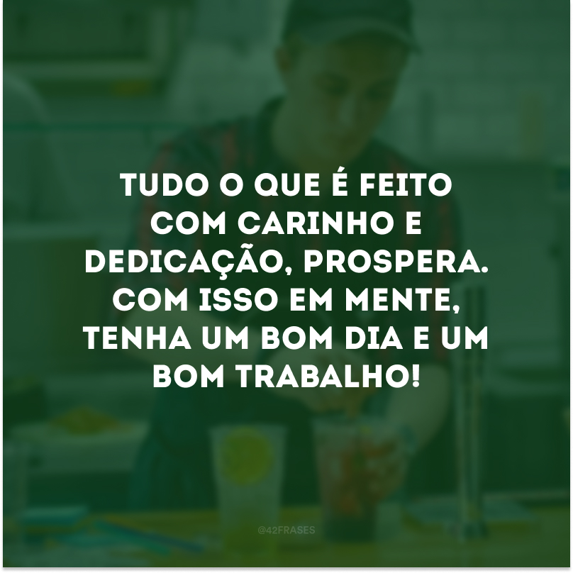 Tudo o que é feito com carinho e dedicação, prospera. Com isso em mente, tenha um bom dia e um bom trabalho! 