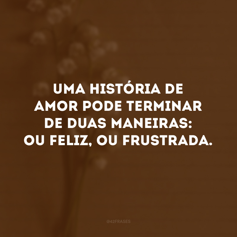 Uma história de amor pode terminar de duas maneiras: ou feliz, ou frustrada. 