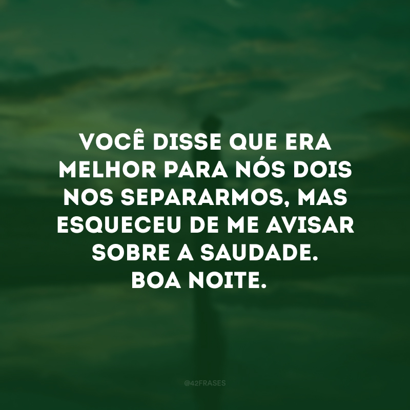 Você disse que era melhor para nós dois nos separarmos, mas esqueceu de me avisar sobre a saudade. Boa noite. 
