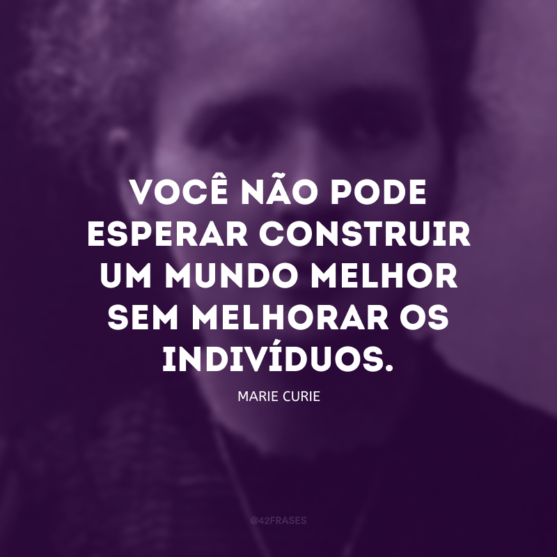 Você não pode esperar construir um mundo melhor sem melhorar os indivíduos. Para esse fim, cada um de nós deve trabalhar para o seu próprio aperfeiçoamento e, ao mesmo tempo, compartilhar uma responsabilidade geral por toda a humanidade.