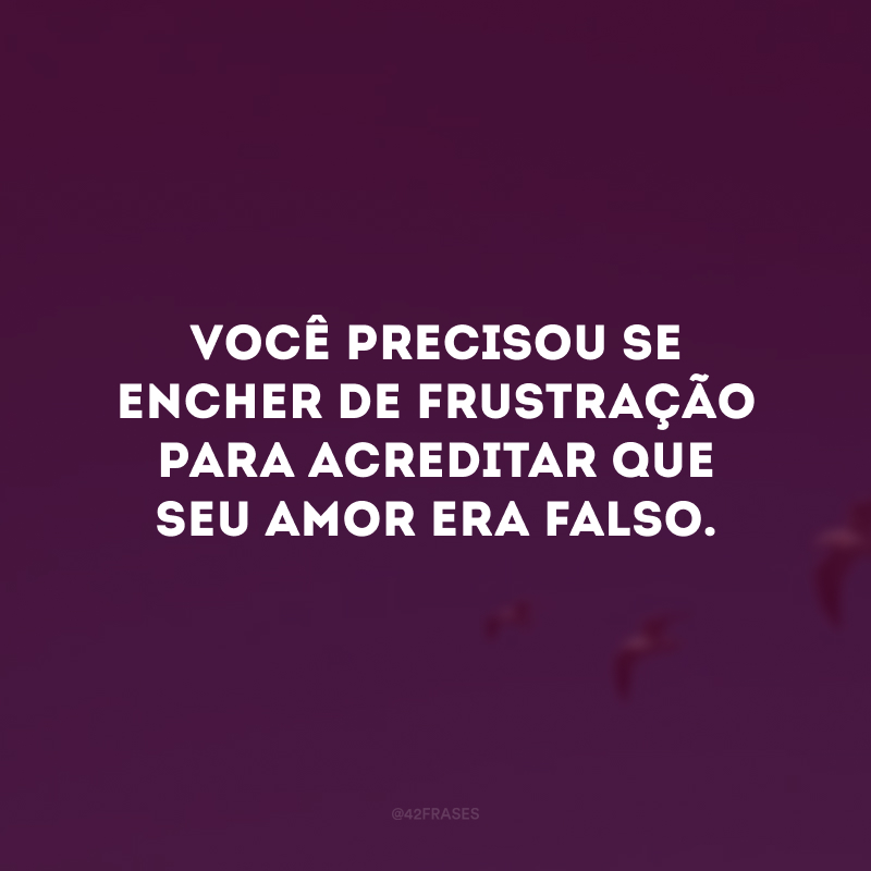 Você precisou se encher de frustração para acreditar que seu amor era falso.