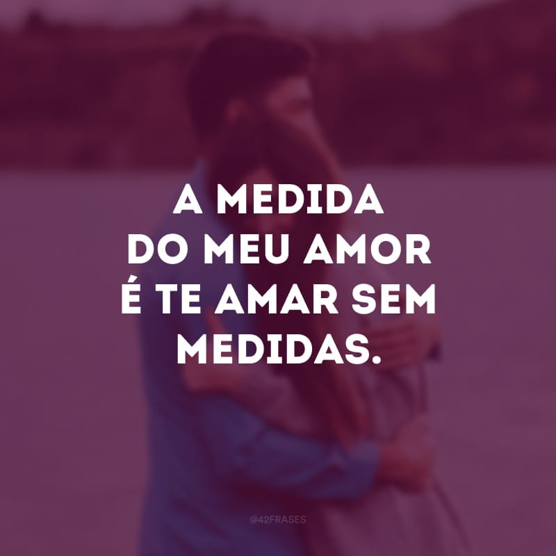 A medida do meu amor é te amar sem medidas. 