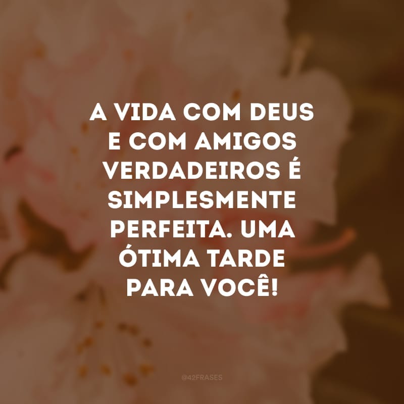 A vida com Deus e com amigos verdadeiros é simplesmente perfeita. Uma ótima tarde para você! 