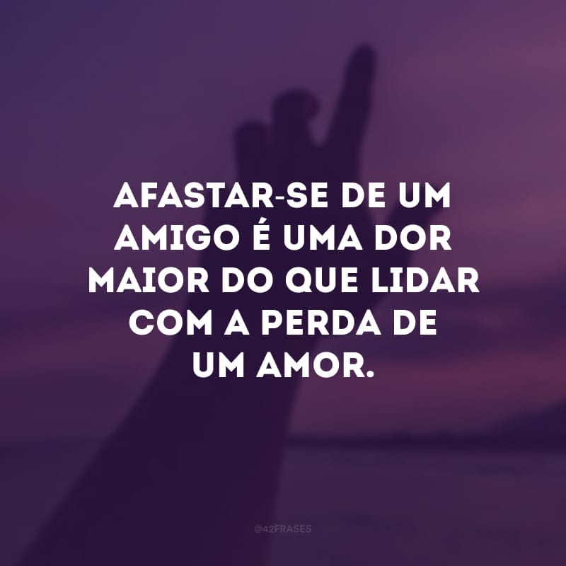 Afastar-se de um amigo é uma dor maior do que lidar com a perda de um amor. 