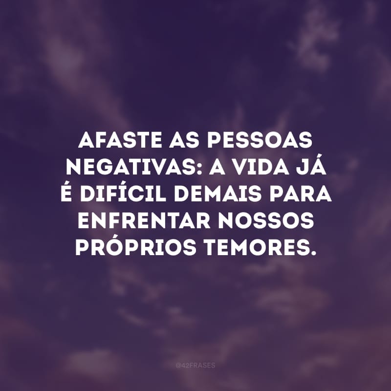 Afaste as pessoas negativas: a vida já é difícil demais para enfrentar nossos próprios temores. 