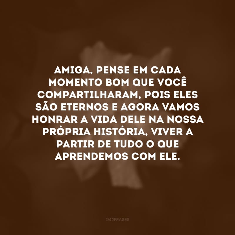 Amiga, pense em cada momento bom que você compartilharam, pois eles são eternos e agora vamos honrar a vida dele na nossa própria história, viver a partir de tudo o que aprendemos com ele.