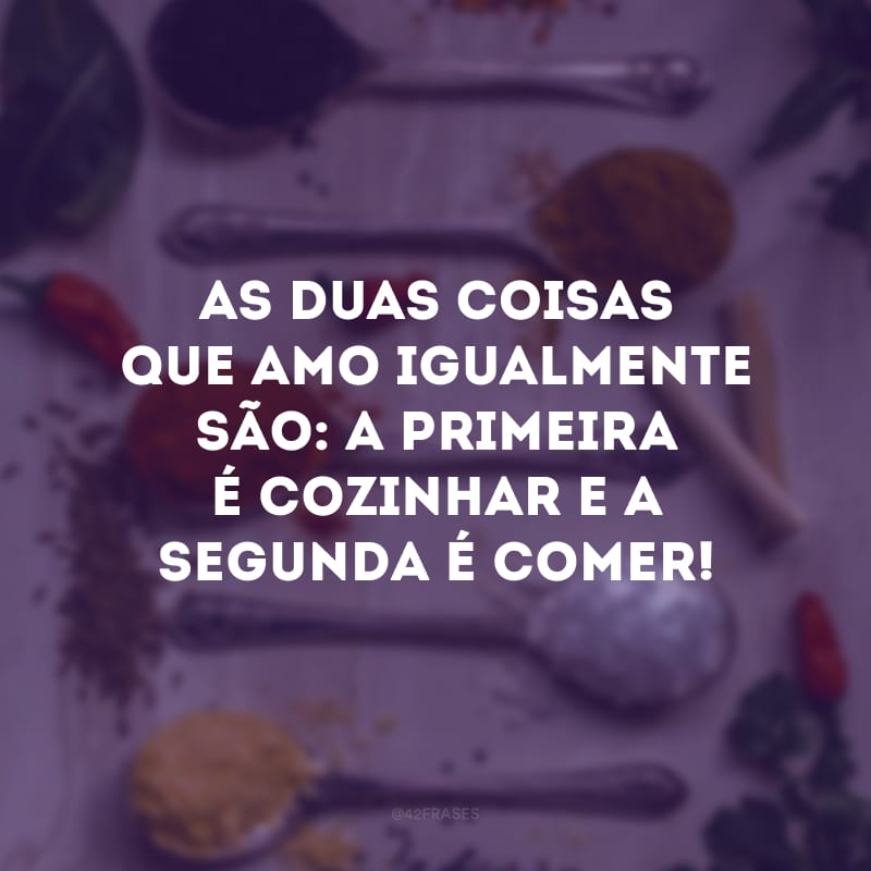 As duas coisas que amo igualmente são: a primeira é cozinhar e a segunda é comer!