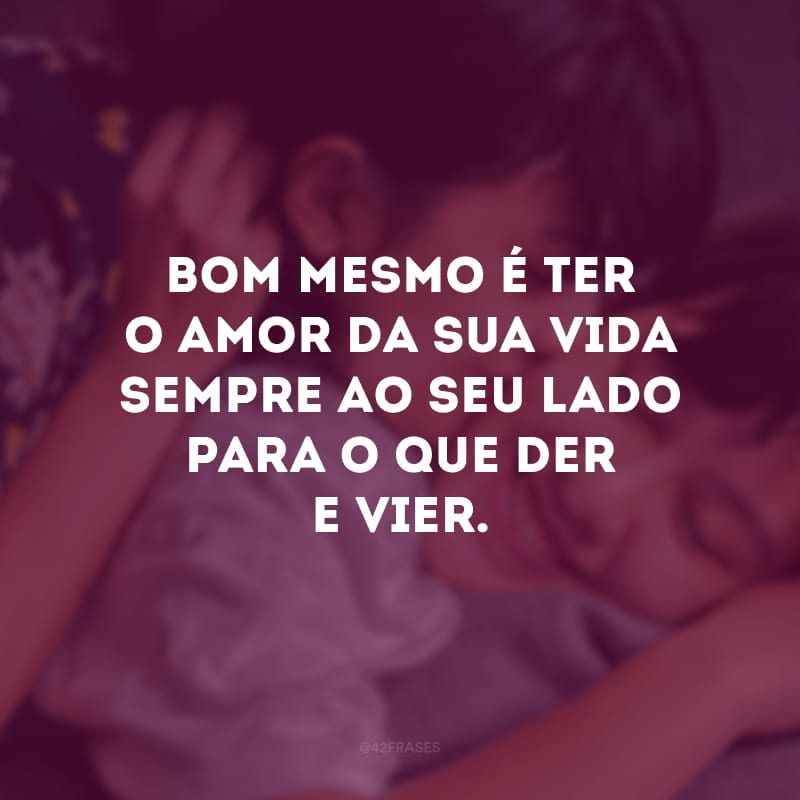 Bom mesmo é ter o amor da sua vida sempre ao seu lado para o que der e vier. 