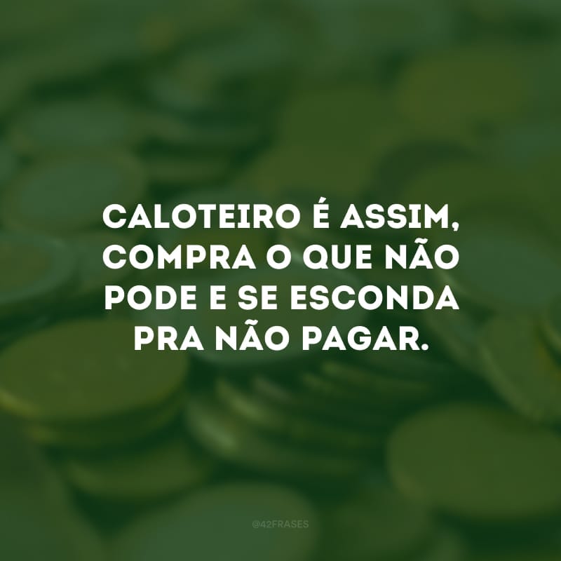 Caloteiro é assim, compra o que não pode e se esconda pra não pagar.