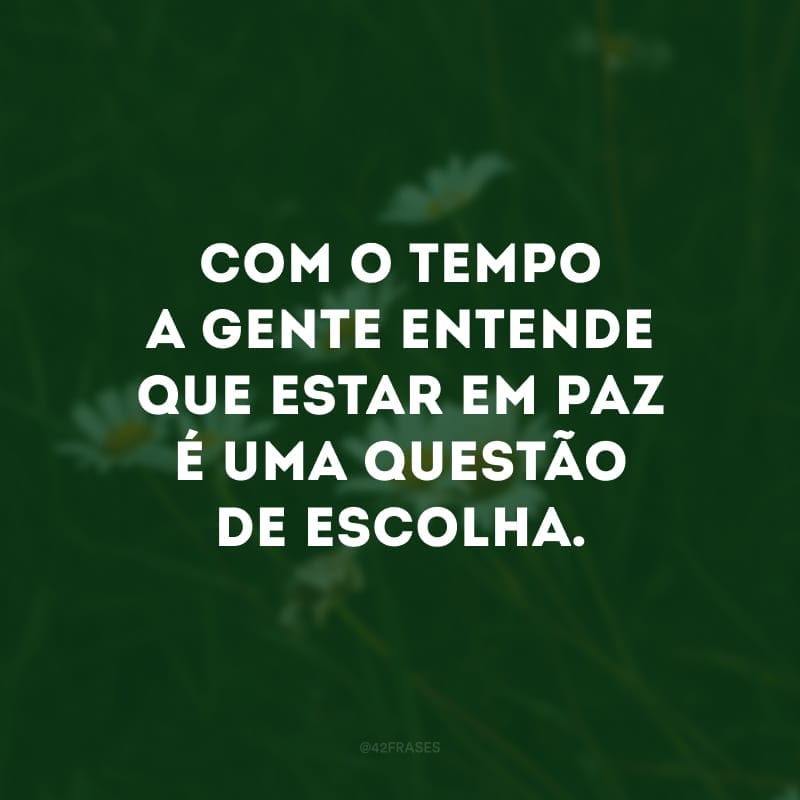 Com o tempo a gente entende que estar em paz é uma questão de escolha. 