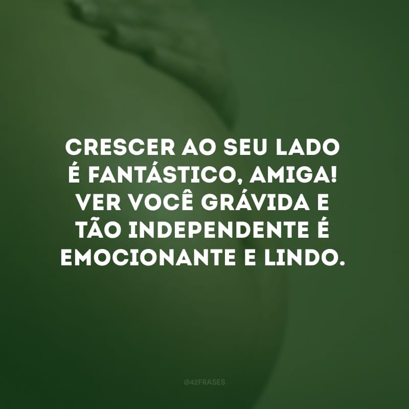 Crescer ao seu lado é fantástico, amiga! Ver você grávida e tão independente é emocionante e lindo.
