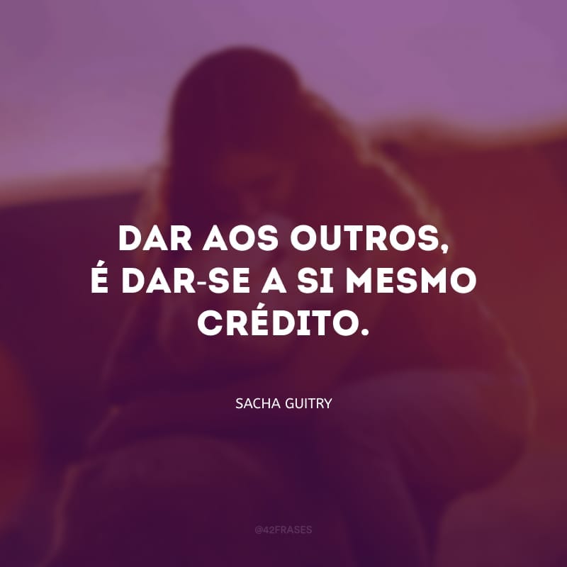 Dai e vereis... é excelente para a moral... dar aos outros, é dar-se a si mesmo crédito.