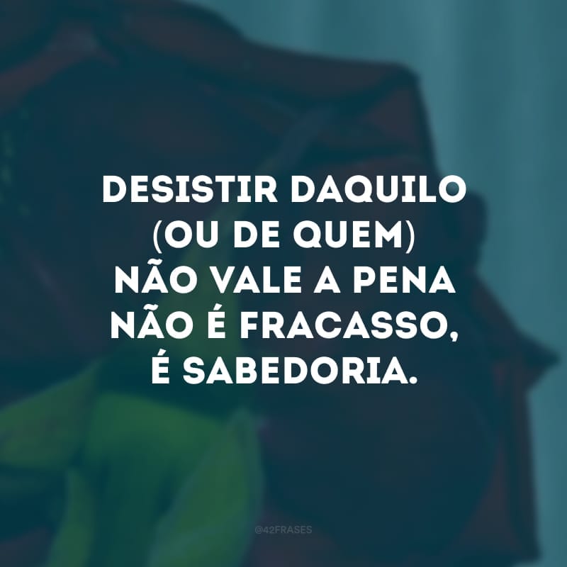 Desistir daquilo (ou de quem) não vale a pena não é fracasso, é sabedoria. 