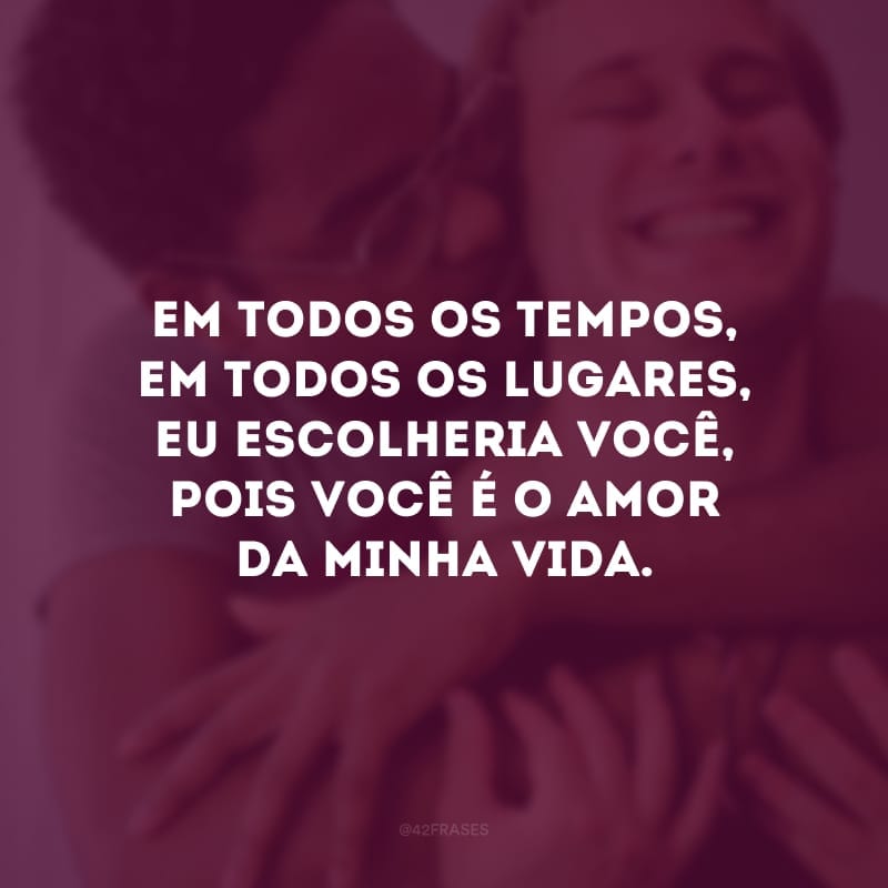 Em todos os tempos, em todos os lugares, eu escolheria você, pois você é o amor da minha vida. 