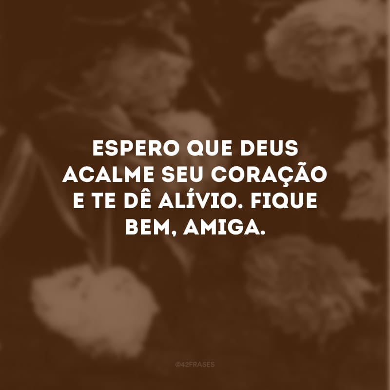 Espero que Deus acalme seu coração e te dê alívio. Fique bem, amiga.