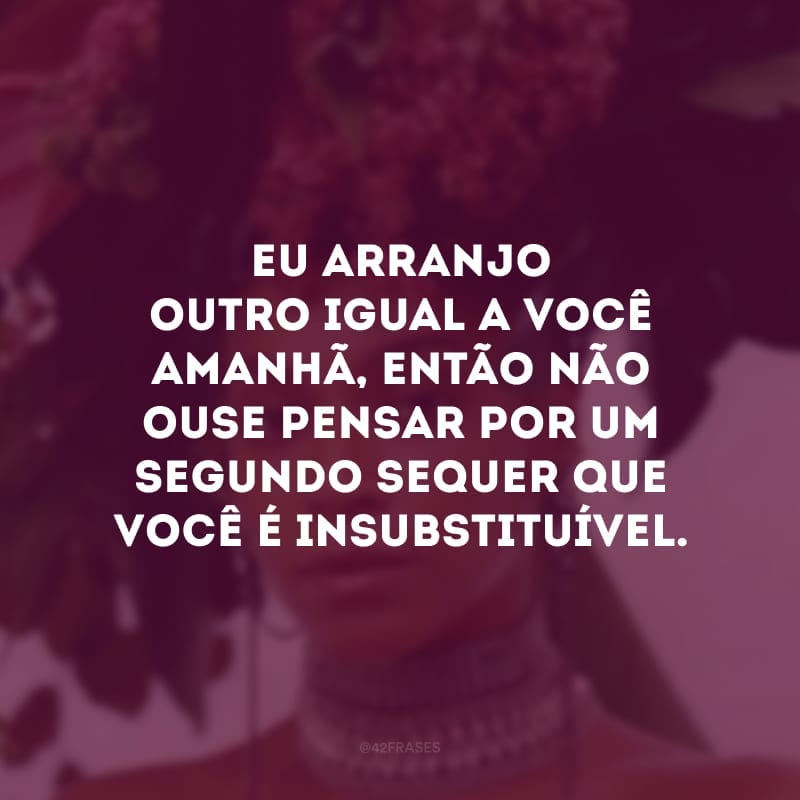 Eu arranjo outro igual a você amanhã, então não ouse pensar por um segundo sequer que você é insubstituível.