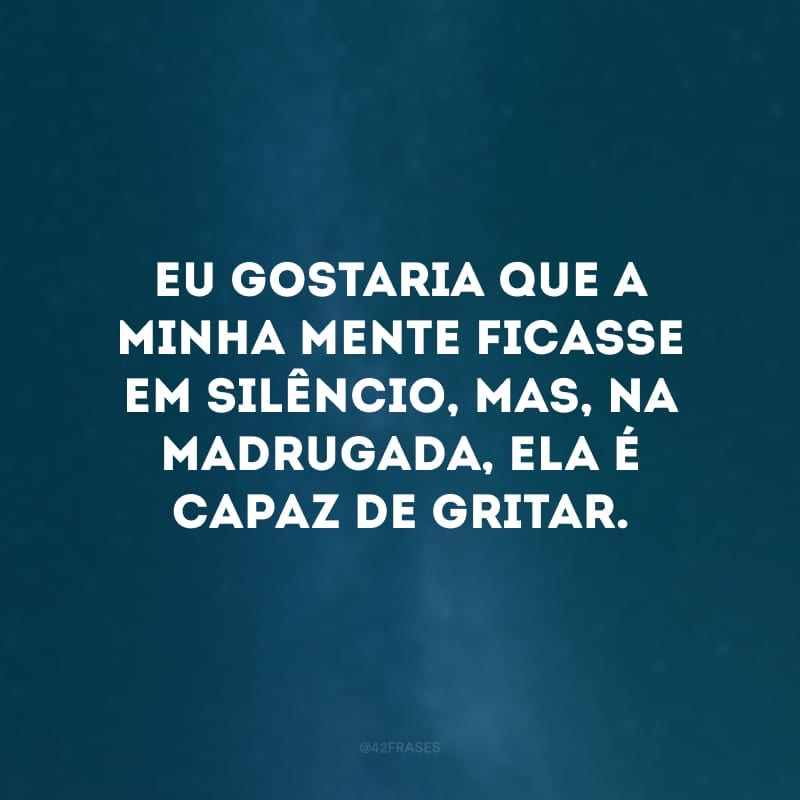 Eu gostaria que a minha mente ficasse em silêncio, mas, na madrugada, ela é capaz de gritar.