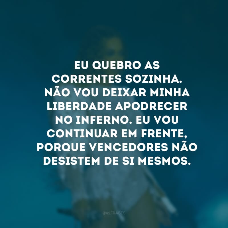 Eu quebro as correntes sozinha. Não vou deixar minha liberdade apodrecer no inferno. Eu vou continuar em frente, porque vencedores não desistem de si mesmos.