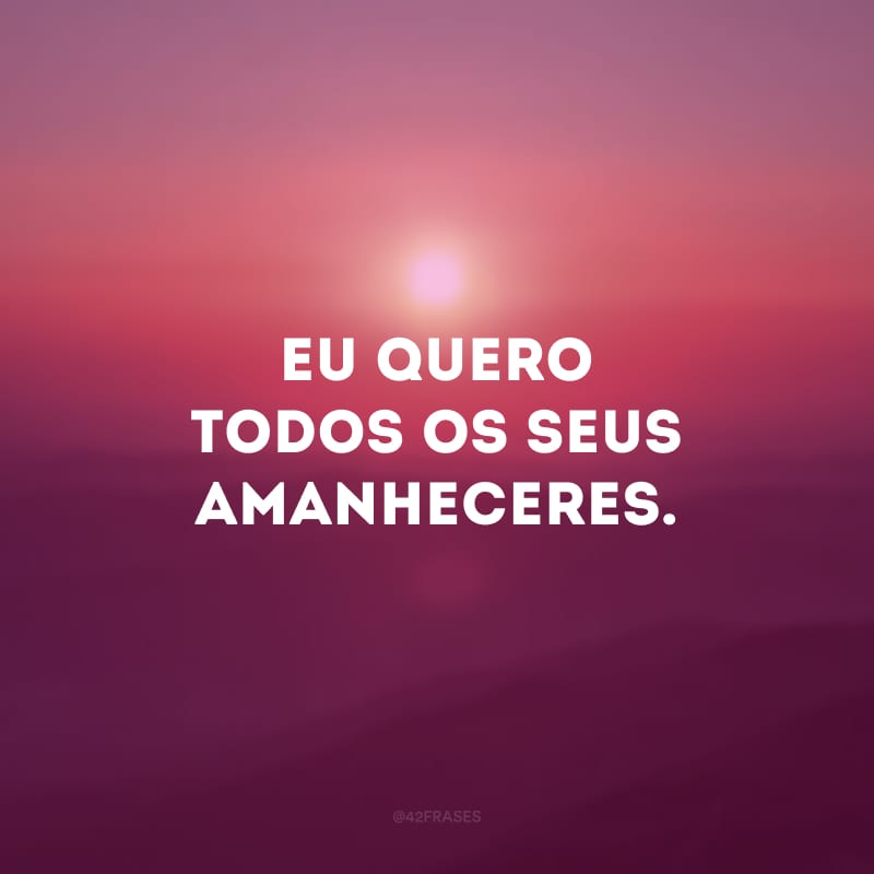 Eu quero todos os seus amanheceres. 