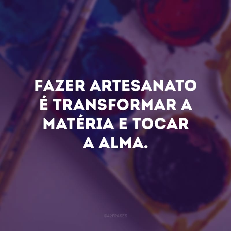 Fazer artesanato é transformar a matéria e tocar a alma.