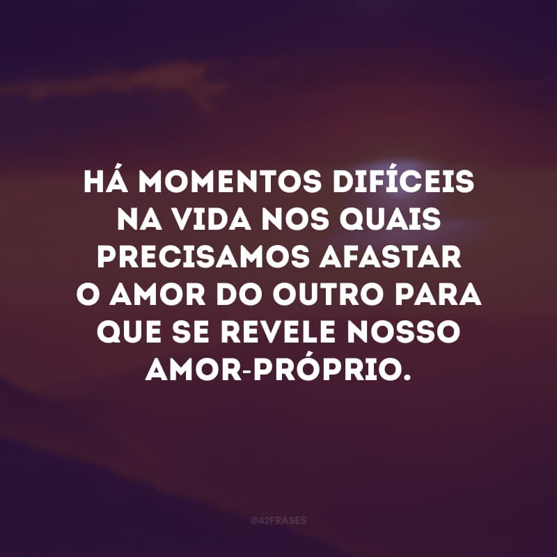 Há momentos difíceis na vida nos quais precisamos afastar o amor do outro para que se revele nosso amor-próprio.