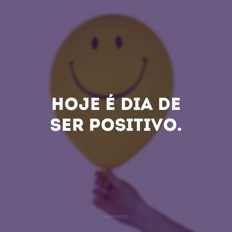 Hoje é dia de ser positivo.