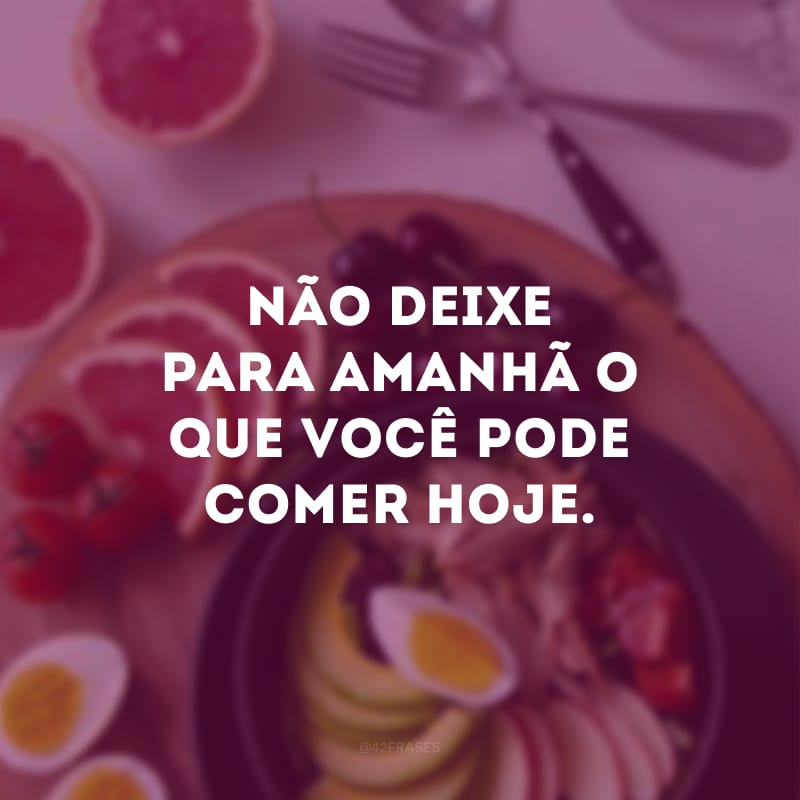 Não deixe para amanhã o que você pode comer hoje.