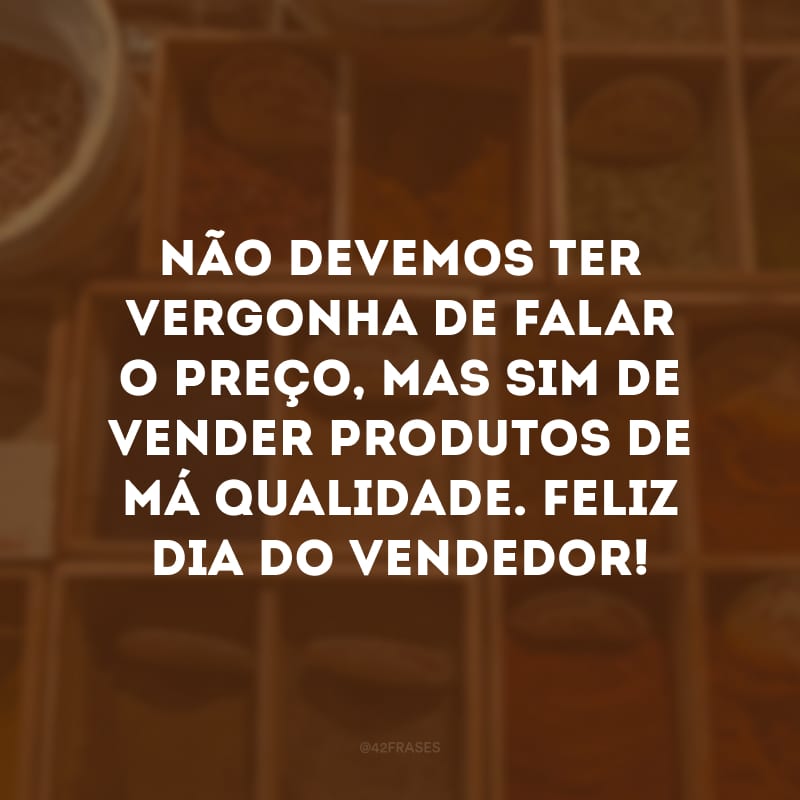 Não devemos ter vergonha de falar o preço, mas sim de vender produtos de má qualidade. Feliz Dia do Vendedor!
