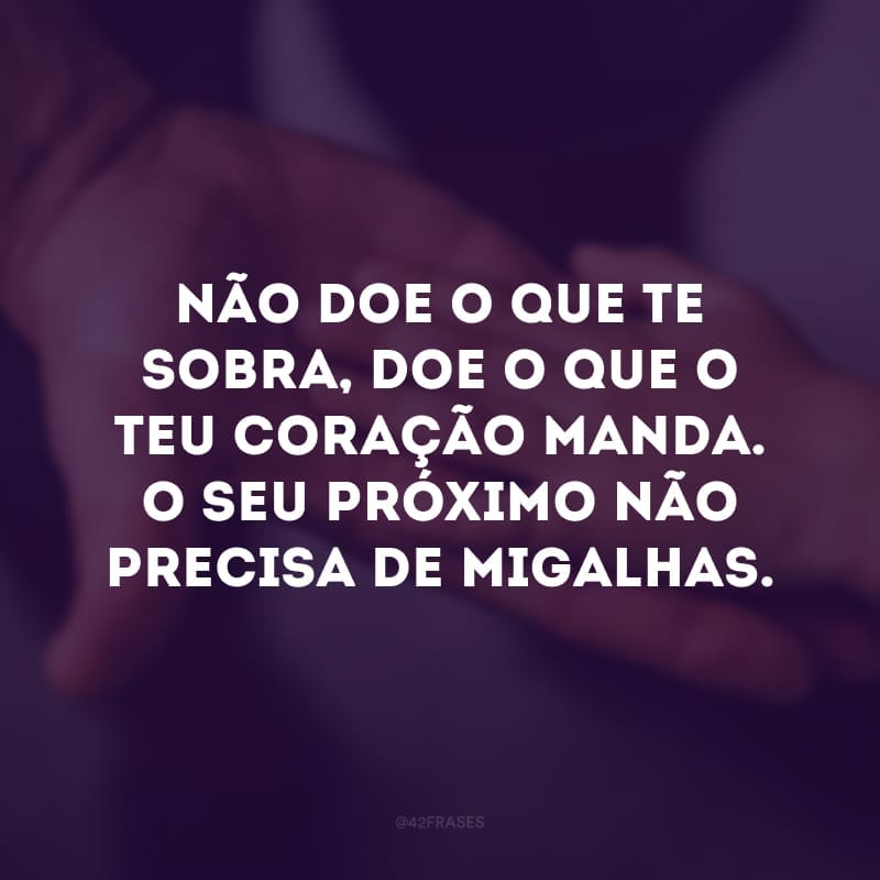 Não doe o que te sobra, doe o que o teu coração manda. O seu próximo não precisa de migalhas. 