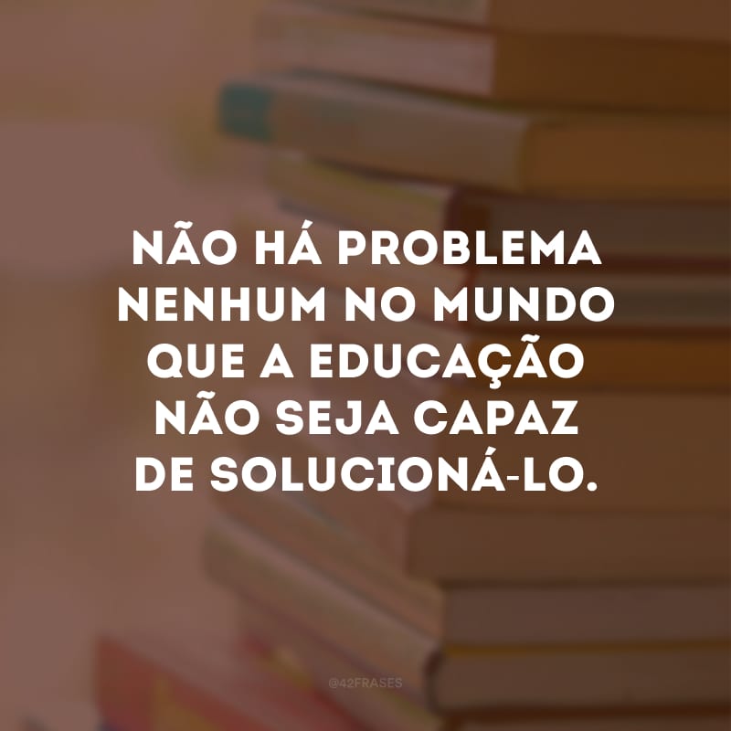 Não há problema nenhum no mundo que a educação não seja capaz de solucioná-lo.
