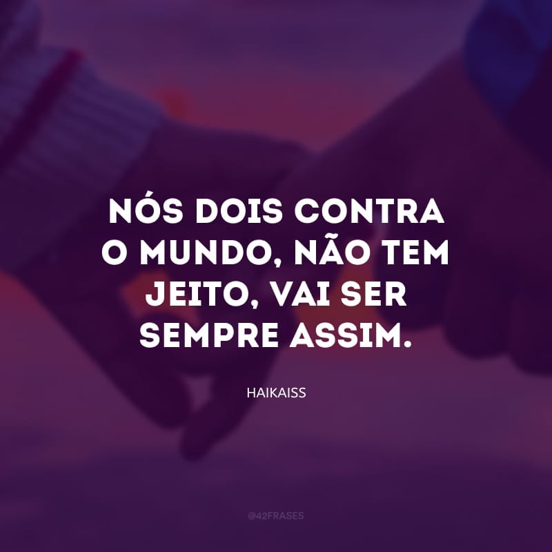 Nós dois contra o mundo, não tem jeito, vai ser sempre assim.