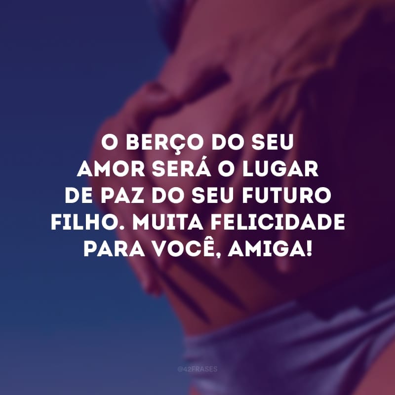 O berço do seu amor será o lugar de paz do seu futuro filho. Muita felicidade para você, amiga!
