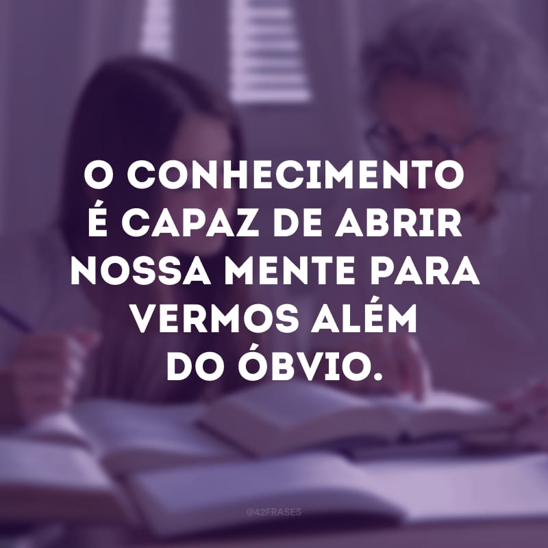 O conhecimento é capaz de abrir nossa mente para vermos além do óbvio.
