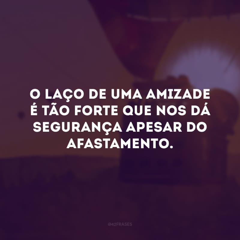 O laço de uma amizade é tão forte que nos dá segurança apesar do afastamento.