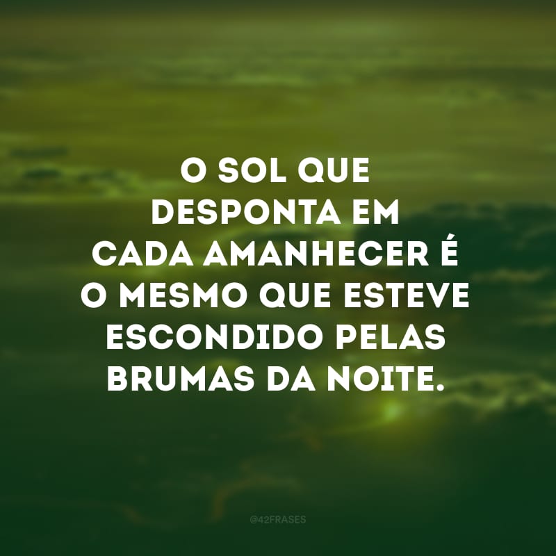 O sol que desponta em cada amanhecer é o mesmo que esteve escondido pelas brumas da noite. 