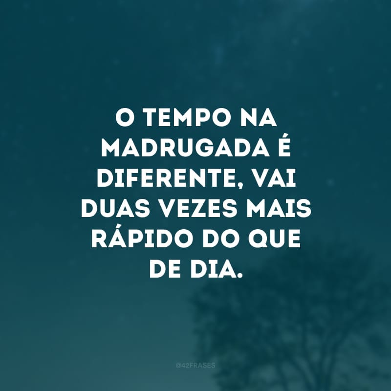 O tempo na madrugada é diferente, vai duas vezes mais rápido do que de dia. 