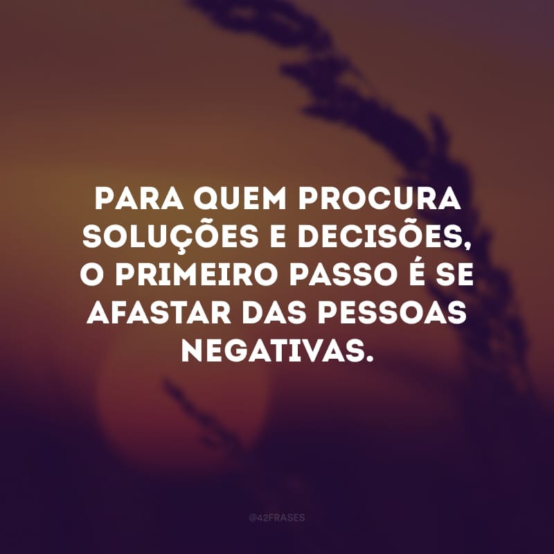 Para quem procura soluções e decisões, o primeiro passo é se afastar das pessoas negativas.