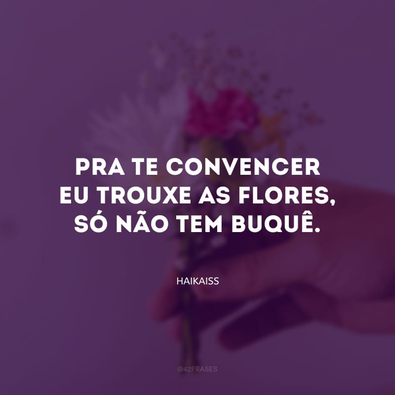 Pra te convencer eu trouxe as flores, só não tem buquê.