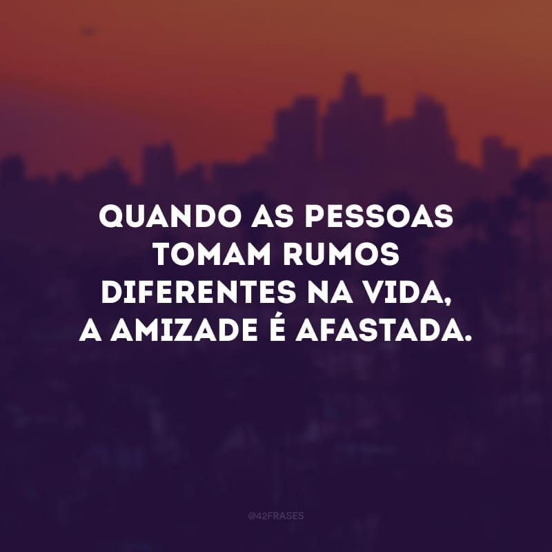 Quando as pessoas tomam rumos diferentes na vida, a amizade é afastada.