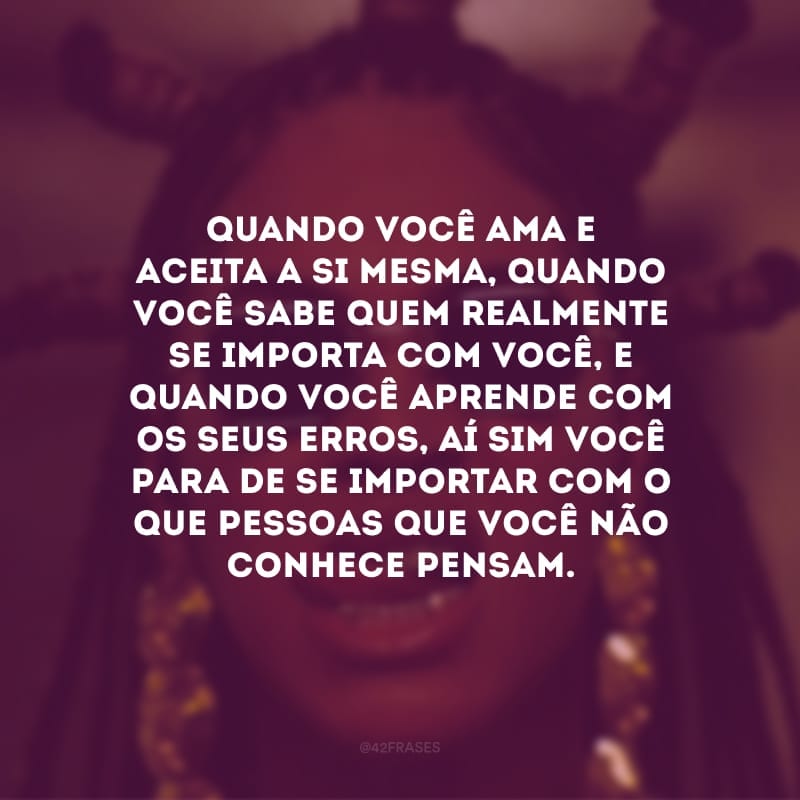 Quando você ama e aceita a si mesma, quando você sabe quem realmente se importa com você, e quando você aprende com os seus erros, aí sim você para de se importar com o que pessoas que você não conhece pensam.