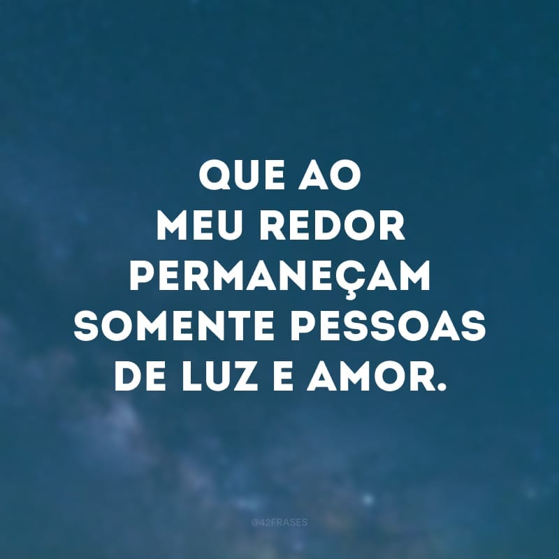 Que ao meu redor permaneçam somente pessoas de luz e amor.
