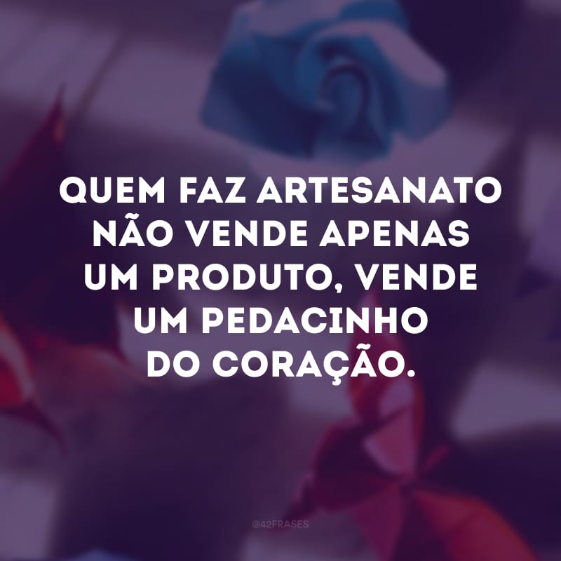 Quem faz artesanato não vende apenas um produto, vende um pedacinho do coração.