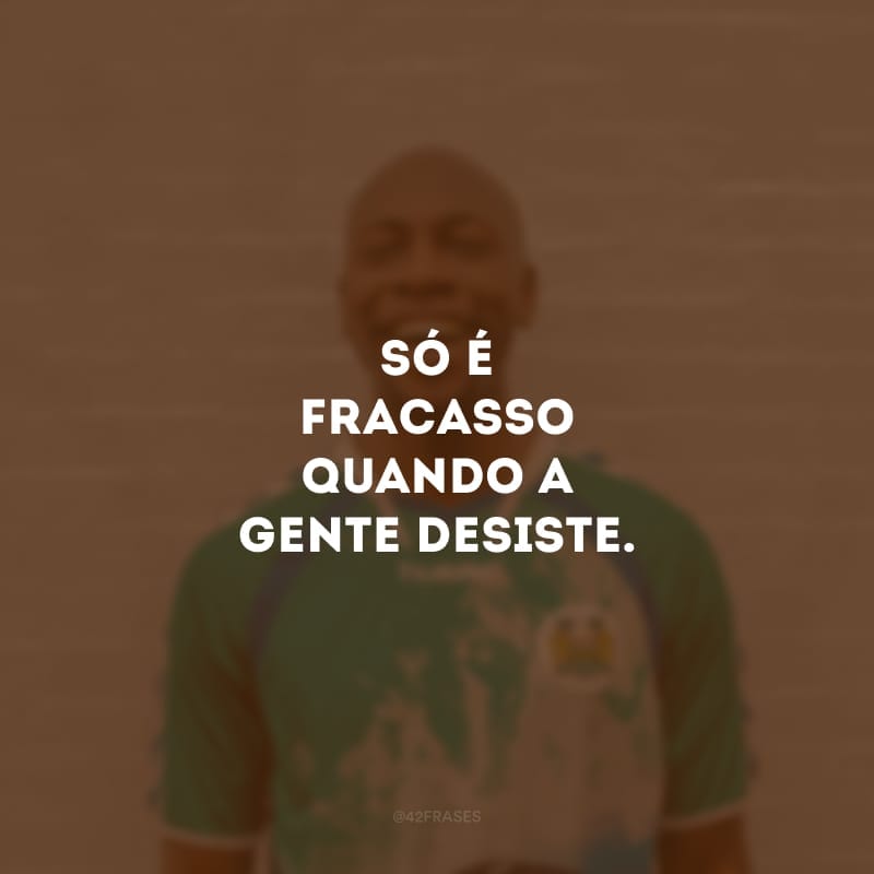 Só é fracasso quando a gente desiste.