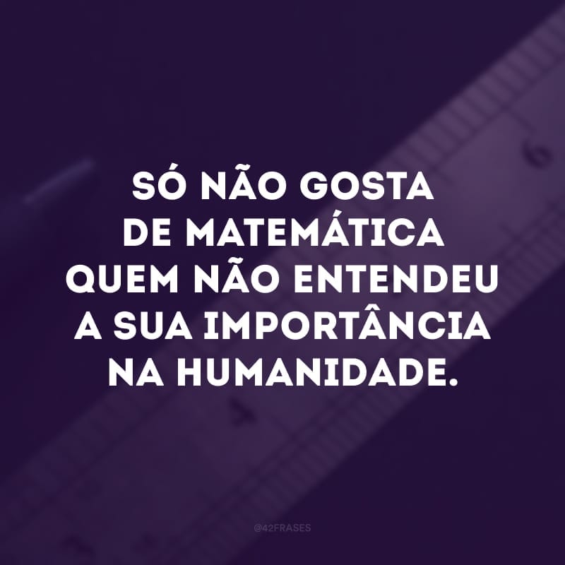 Só não gosta de matemática quem não entendeu a sua importância na humanidade.
