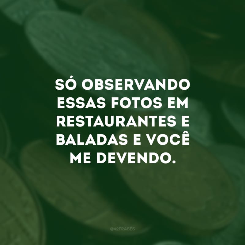 Só observando essas fotos em restaurantes e baladas e você me devendo.