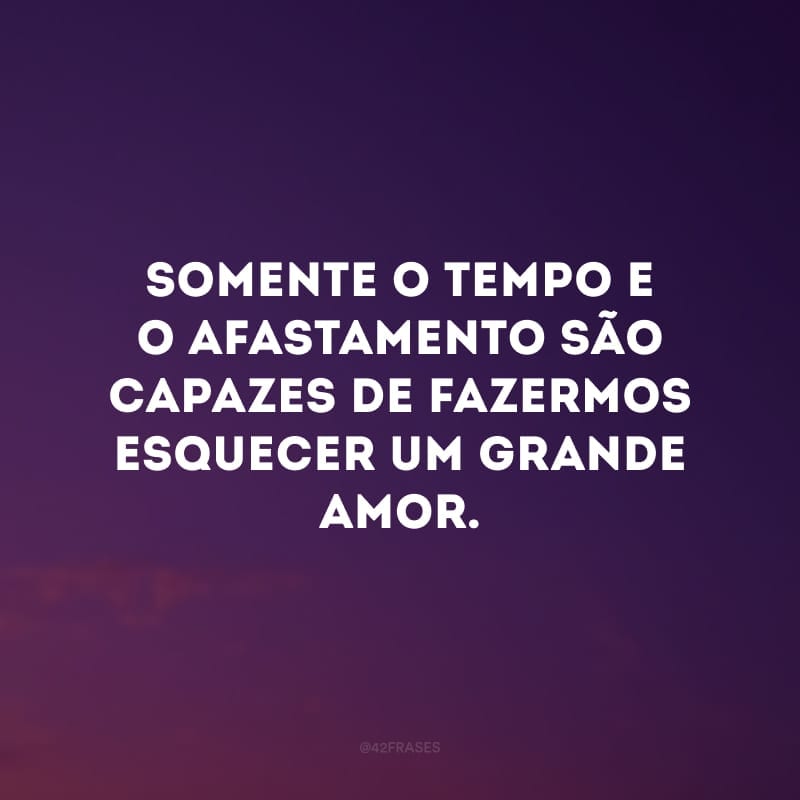 Somente o tempo e o afastamento são capazes de fazermos esquecer um grande amor. 