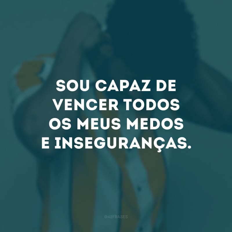 Sou capaz de vencer todos os meus medos e inseguranças. 
