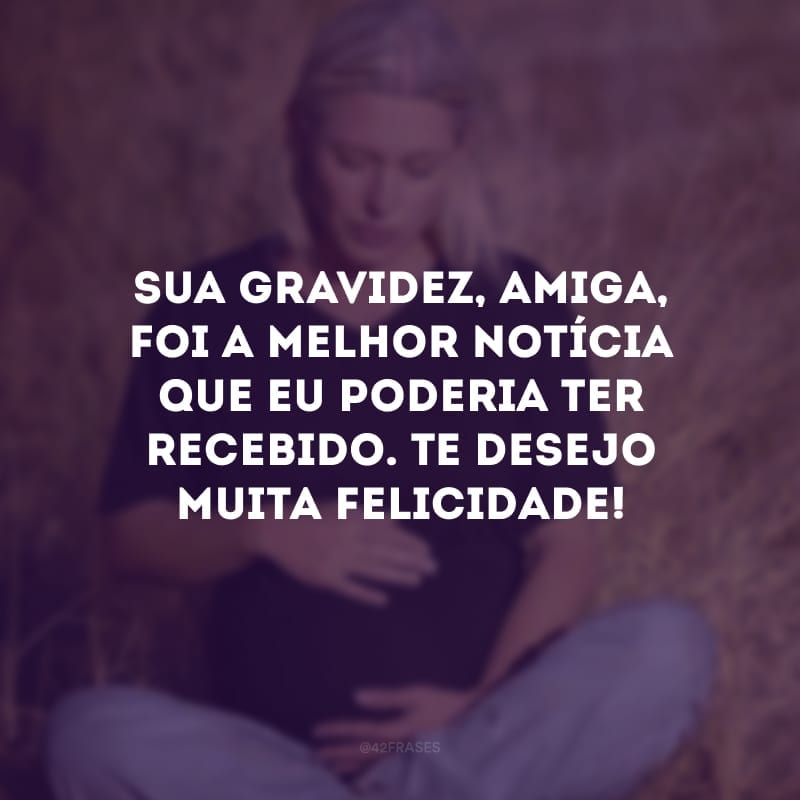 Sua gravidez, amiga, foi a melhor notícia que eu poderia ter recebido. Te desejo muita felicidade!