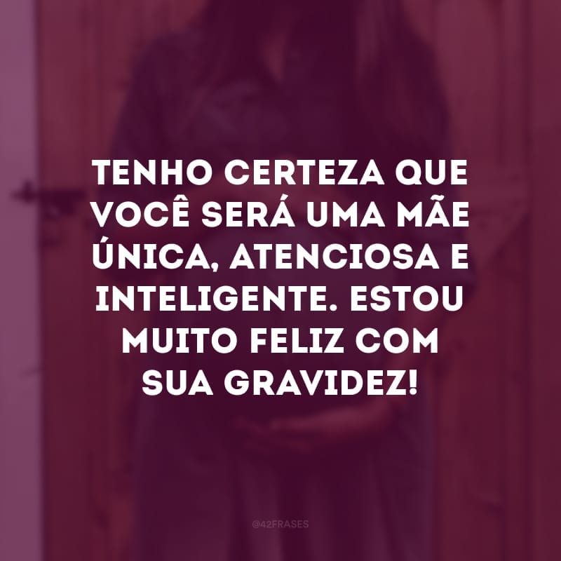 Tenho certeza que você será uma mãe única, atenciosa e inteligente. Estou muito feliz com sua gravidez!
