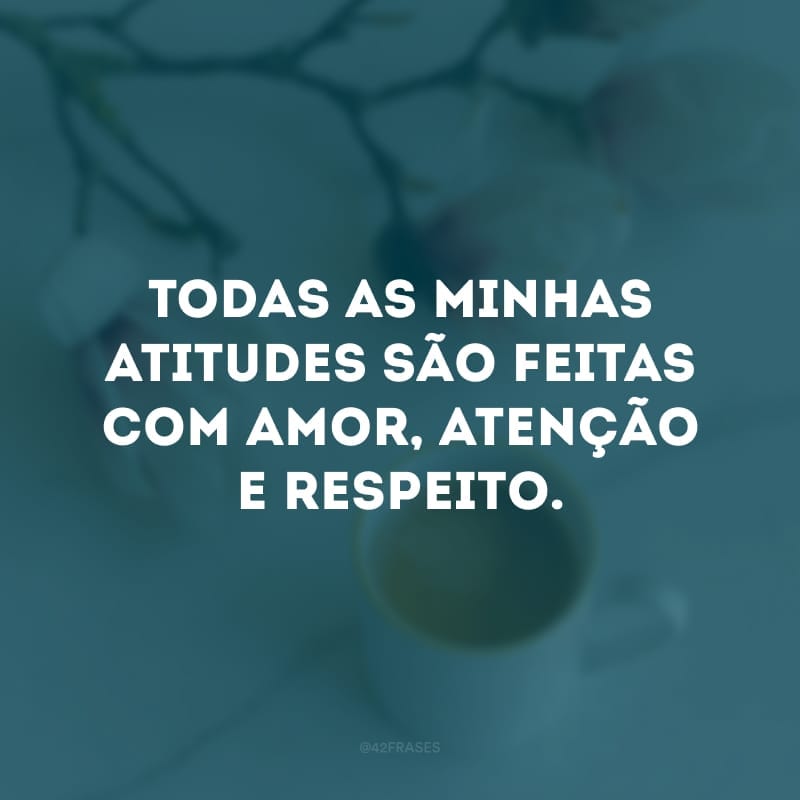 Todas as minhas atitudes são feitas com amor, atenção e respeito.
